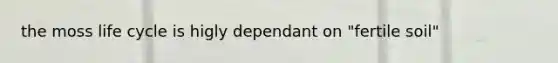the moss life cycle is higly dependant on "fertile soil"