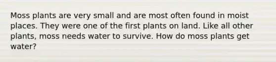 Moss plants are very small and are most often found in moist places. They were one of the first plants on land. Like all other plants, moss needs water to survive. How do moss plants get water?