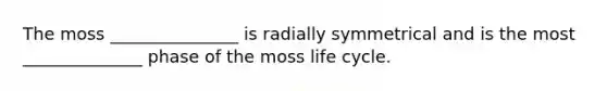 The moss _______________ is radially symmetrical and is the most ______________ phase of the moss life cycle.