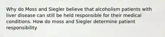 Why do Moss and Siegler believe that alcoholism patients with liver disease can still be held responsible for their medical conditions. How do moss and Siegler determine patient responsibility