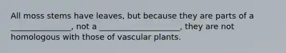 All moss stems have leaves, but because they are parts of a _______________, not a ____________________, they are not homologous with those of vascular plants.