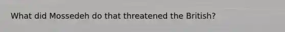 What did Mossedeh do that threatened the British?