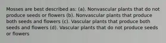 Mosses are best described as: (a). Nonvascular plants that do not produce seeds or flowers (b). Nonvascular plants that produce both seeds and flowers (c). Vascular plants that produce both seeds and flowers (d). Vascular plants that do not produce seeds or flowers