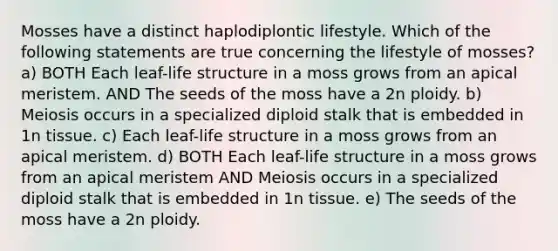 Mosses have a distinct haplodiplontic lifestyle. Which of the following statements are true concerning the lifestyle of mosses? a) BOTH Each leaf-life structure in a moss grows from an apical meristem. AND The seeds of the moss have a 2n ploidy. b) Meiosis occurs in a specialized diploid stalk that is embedded in 1n tissue. c) Each leaf-life structure in a moss grows from an apical meristem. d) BOTH Each leaf-life structure in a moss grows from an apical meristem AND Meiosis occurs in a specialized diploid stalk that is embedded in 1n tissue. e) The seeds of the moss have a 2n ploidy.