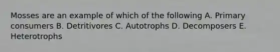 Mosses are an example of which of the following A. Primary consumers B. Detritivores C. Autotrophs D. Decomposers E. Heterotrophs