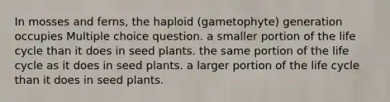 In mosses and ferns, the haploid (gametophyte) generation occupies Multiple choice question. a smaller portion of the life cycle than it does in seed plants. the same portion of the life cycle as it does in seed plants. a larger portion of the life cycle than it does in seed plants.