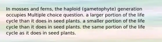 In mosses and ferns, the haploid (gametophyte) generation occupies Multiple choice question. a larger portion of the life cycle than it does in seed plants. a smaller portion of the life cycle than it does in seed plants. the same portion of the life cycle as it does in seed plants.