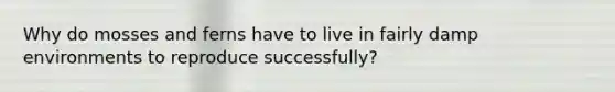 Why do mosses and ferns have to live in fairly damp environments to reproduce successfully?