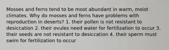 Mosses and ferns tend to be most abundant in warm, moist climates. Why do mosses and ferns have problems with reproduction in deserts? 1. their pollen is not resistant to desiccation 2. their ovules need water for fertilization to occur 3. their seeds are not resistant to desiccation 4. their sperm must swim for fertilization to occur