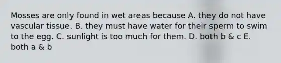 Mosses are only found in wet areas because A. they do not have vascular tissue. B. they must have water for their sperm to swim to the egg. C. sunlight is too much for them. D. both b & c E. both a & b