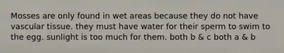 Mosses are only found in wet areas because they do not have vascular tissue. they must have water for their sperm to swim to the egg. sunlight is too much for them. both b & c both a & b