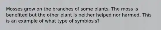 Mosses grow on the branches of some plants. The moss is benefited but the other plant is neither helped nor harmed. This is an example of what type of symbiosis?