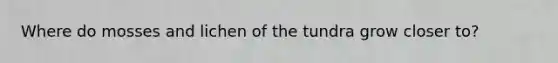 Where do mosses and lichen of the tundra grow closer to?