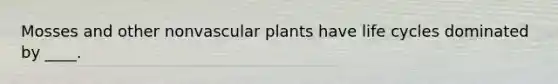 Mosses and other nonvascular plants have life cycles dominated by ____.