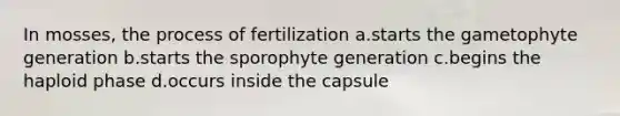 In mosses, the process of fertilization a.starts the gametophyte generation b.starts the sporophyte generation c.begins the haploid phase d.occurs inside the capsule