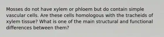 Mosses do not have xylem or phloem but do contain simple vascular cells. Are these cells homologous with the tracheids of xylem tissue? What is one of the main structural and functional differences between them?