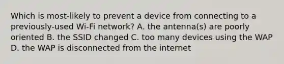 Which is most-likely to prevent a device from connecting to a previously-used Wi-Fi network? A. the antenna(s) are poorly oriented B. the SSID changed C. too many devices using the WAP D. the WAP is disconnected from the internet