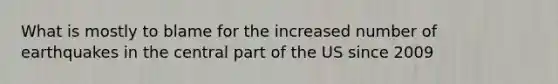 What is mostly to blame for the increased number of earthquakes in the central part of the US since 2009