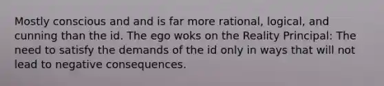 Mostly conscious and and is far more rational, logical, and cunning than the id. The ego woks on the Reality Principal: The need to satisfy the demands of the id only in ways that will not lead to negative consequences.