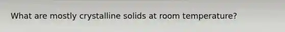 What are mostly crystalline solids at room temperature?