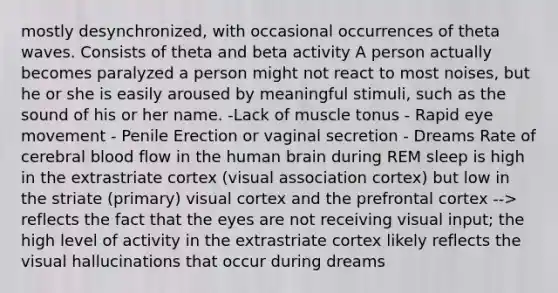 mostly desynchronized, with occasional occurrences of theta waves. Consists of theta and beta activity A person actually becomes paralyzed a person might not react to most noises, but he or she is easily aroused by meaningful stimuli, such as the sound of his or her name. -Lack of muscle tonus - Rapid eye movement - Penile Erection or vaginal secretion - Dreams Rate of cerebral blood flow in the human brain during REM sleep is high in the extrastriate cortex (visual association cortex) but low in the striate (primary) visual cortex and the prefrontal cortex --> reflects the fact that the eyes are not receiving visual input; the high level of activity in the extrastriate cortex likely reflects the visual hallucinations that occur during dreams