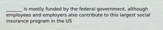 _______ is mostly funded by the federal government, although employees and employers also contribute to this largest social insurance program in the US