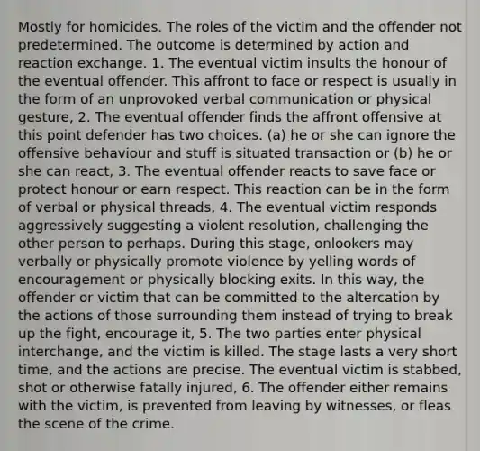 Mostly for homicides. The roles of the victim and the offender not predetermined. The outcome is determined by action and reaction exchange. 1. The eventual victim insults the honour of the eventual offender. This affront to face or respect is usually in the form of an unprovoked verbal communication or physical gesture, 2. The eventual offender finds the affront offensive at this point defender has two choices. (a) he or she can ignore the offensive behaviour and stuff is situated transaction or (b) he or she can react, 3. The eventual offender reacts to save face or protect honour or earn respect. This reaction can be in the form of verbal or physical threads, 4. The eventual victim responds aggressively suggesting a violent resolution, challenging the other person to perhaps. During this stage, onlookers may verbally or physically promote violence by yelling words of encouragement or physically blocking exits. In this way, the offender or victim that can be committed to the altercation by the actions of those surrounding them instead of trying to break up the fight, encourage it, 5. The two parties enter physical interchange, and the victim is killed. The stage lasts a very short time, and the actions are precise. The eventual victim is stabbed, shot or otherwise fatally injured, 6. The offender either remains with the victim, is prevented from leaving by witnesses, or fleas the scene of the crime.