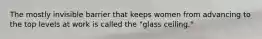 The mostly invisible barrier that keeps women from advancing to the top levels at work is called the "glass ceiling."