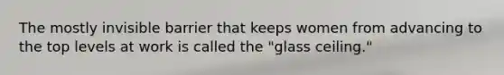 The mostly invisible barrier that keeps women from advancing to the top levels at work is called the "glass ceiling."