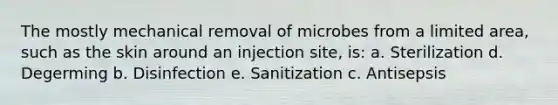 The mostly mechanical removal of microbes from a limited area, such as the skin around an injection site, is: a. Sterilization d. Degerming b. Disinfection e. Sanitization c. Antisepsis