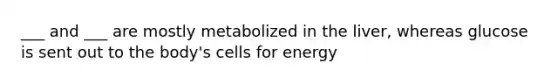 ___ and ___ are mostly metabolized in the liver, whereas glucose is sent out to the body's cells for energy