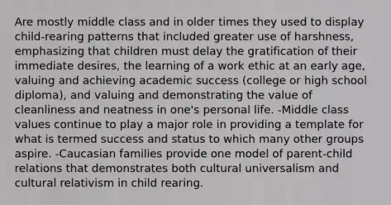 Are mostly middle class and in older times they used to display child-rearing patterns that included greater use of harshness, emphasizing that children must delay the gratification of their immediate desires, the learning of a work ethic at an early age, valuing and achieving academic success (college or high school diploma), and valuing and demonstrating the value of cleanliness and neatness in one's personal life. -Middle class values continue to play a major role in providing a template for what is termed success and status to which many other groups aspire. -Caucasian families provide one model of parent-child relations that demonstrates both cultural universalism and cultural relativism in child rearing.