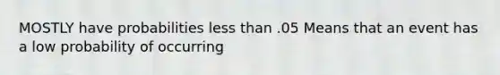 MOSTLY have probabilities less than .05 Means that an event has a low probability of occurring