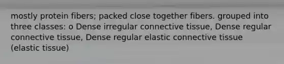 mostly protein fibers; packed close together fibers. grouped into three classes: o Dense irregular connective tissue, Dense regular connective tissue, Dense regular elastic connective tissue (elastic tissue)