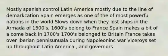 Mostly spanish control Latin America mostly due to the line of demarkcation Spain emerges as one of the of most powerful nations in the world Slows down when they lost ships in the Armada of 1500's, 1600's belong to France Spain makes a bit of a come back in 1700's 1700's belonged to Britain France takes over Iberian pennisunuala during Napoleoninc war Viceroys set up throughout Latin America , and governors