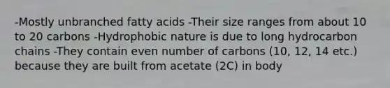 -Mostly unbranched fatty acids -Their size ranges from about 10 to 20 carbons -Hydrophobic nature is due to long hydrocarbon chains -They contain even number of carbons (10, 12, 14 etc.) because they are built from acetate (2C) in body