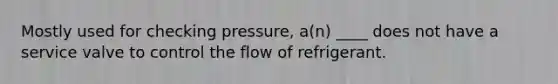 Mostly used for checking pressure, a(n) ____ does not have a service valve to control the flow of refrigerant.