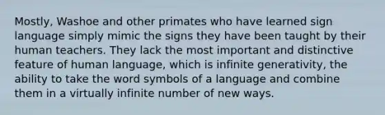 Mostly, Washoe and other primates who have learned sign language simply mimic the signs they have been taught by their human teachers. They lack the most important and distinctive feature of human language, which is infinite generativity, the ability to take the word symbols of a language and combine them in a virtually infinite number of new ways.