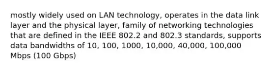 mostly widely used on LAN technology, operates in the data link layer and the physical layer, family of networking technologies that are defined in the IEEE 802.2 and 802.3 standards, supports data bandwidths of 10, 100, 1000, 10,000, 40,000, 100,000 Mbps (100 Gbps)