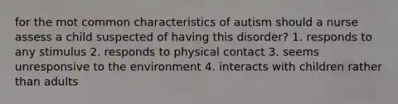 for the mot common characteristics of autism should a nurse assess a child suspected of having this disorder? 1. responds to any stimulus 2. responds to physical contact 3. seems unresponsive to the environment 4. interacts with children rather than adults