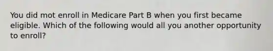 You did mot enroll in Medicare Part B when you first became eligible. Which of the following would all you another opportunity to enroll?