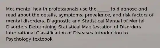 Mot mental health professionals use the _____ to diagnose and read about the details, symptoms, prevalence, and risk factors of mental disorders. Diagnostic and Statistical Manual of Mental Disorders Determining Statistical Manifestation of Disorders International Classification of Diseases Introduction to Psychology textbook