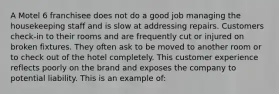 A Motel 6 franchisee does not do a good job managing the housekeeping staff and is slow at addressing repairs. Customers check-in to their rooms and are frequently cut or injured on broken fixtures. They often ask to be moved to another room or to check out of the hotel completely. This customer experience reflects poorly on the brand and exposes the company to potential liability. This is an example of: