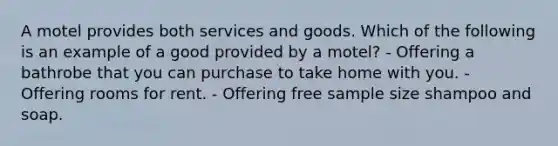 A motel provides both services and goods. Which of the following is an example of a good provided by a motel? - Offering a bathrobe that you can purchase to take home with you. - Offering rooms for rent. - Offering free sample size shampoo and soap.