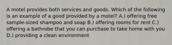 A motel provides both services and goods. Which of the following is an example of a good provided by a motel? A.) offering free sample-sized shampoo and soap B.) offering rooms for rent C.) offering a bathrobe that you can purchase to take home with you D.) providing a clean environment