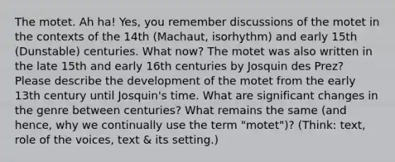 The motet. Ah ha! Yes, you remember discussions of the motet in the contexts of the 14th (Machaut, isorhythm) and early 15th (Dunstable) centuries. What now? The motet was also written in the late 15th and early 16th centuries by Josquin des Prez? Please describe the development of the motet from the early 13th century until Josquin's time. What are significant changes in the genre between centuries? What remains the same (and hence, why we continually use the term "motet")? (Think: text, role of the voices, text & its setting.)