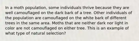 In a moth population, some individuals thrive because they are well camouflaged on the dark bark of a tree. Other individuals of the population are camouflaged on the white bark of different trees in the same area. Moths that are neither dark nor light in color are not camouflaged on either tree. This is an example of what type of natural selection?