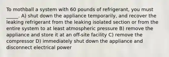 To mothball a system with 60 pounds of refrigerant, you must _____. A) shut down the appliance temporarily, and recover the leaking refrigerant from the leaking isolated section or from the entire system to at least atmospheric pressure B) remove the appliance and store it at an off-site facility C) remove the compressor D) immediately shut down the appliance and disconnect electrical power