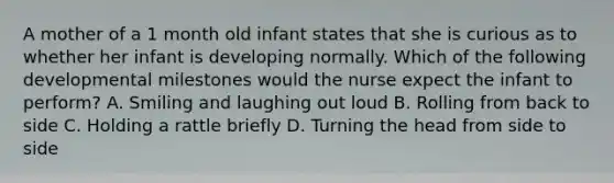 A mother of a 1 month old infant states that she is curious as to whether her infant is developing normally. Which of the following developmental milestones would the nurse expect the infant to perform? A. Smiling and laughing out loud B. Rolling from back to side C. Holding a rattle briefly D. Turning the head from side to side