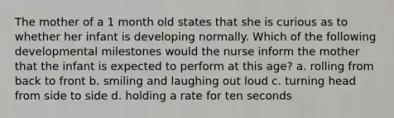 The mother of a 1 month old states that she is curious as to whether her infant is developing normally. Which of the following developmental milestones would the nurse inform the mother that the infant is expected to perform at this age? a. rolling from back to front b. smiling and laughing out loud c. turning head from side to side d. holding a rate for ten seconds